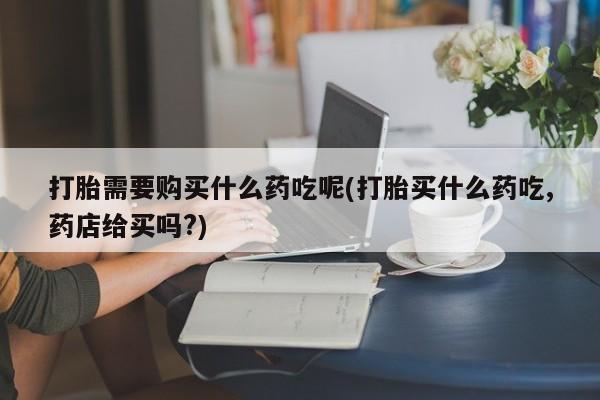 私人打胎药微信在线购打胎需要购买什么药吃呢(打胎买什么药吃,药店给买吗?)