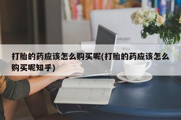 私人打胎药微信在线购打胎的药应该怎么购买呢(打胎的药应该怎么购买呢知乎)